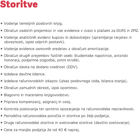 Storitve • Vodenje temeljnih poslovnih knjig.
• Obračun osebnih prejemkov in vse evidence v zvezi s plačami za DURS in ZPIZ.
• Vodenje analitičnih evidenc kupcev in dobaviteljev (spremljanje terjatev in obveznosti, izpisi odprtih postavk).
• Vodenje evidence osnovnih sredstev z obračuni amortizacije.
• Obračun drugih prejemkov fizičnih oseb: študentske napotnice, avtorski honorarji, podjemne pogodbe, potni stroški.
• Obračun davka na dodano vrednost (DDV). • Izdelava davčne bilance.
• Izdelava računovodskih izkazov (izkaz poslovnega izida, bilanca stanja).
• Obračun zamudnih obresti, izpis opominov.
• Blagovno in materialno knjigovodstvo.
• Priprava kompenzacij, asignacij in cesij.
• Kontrola poslovanja ter sprotno opozarjanje na računovodske nepravilnosti.
• Periodična računovodska poročila in storitve po želji podjetja.
• Druge računovodske storitve in svetovalne storitve (davčno svetovanje).
• Cena za manjša podjetja že od 40 € naprej. 